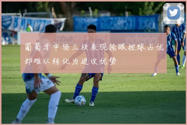 葡萄牙中场三核表现抢眼控球占优却难以转化为进攻优势