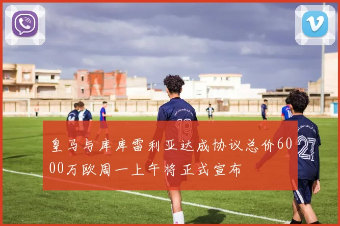 皇马与库库雷利亚达成协议总价6000万欧周一上午将正式宣布