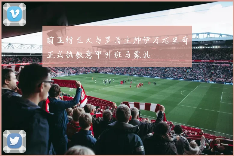 前亚特兰大与罗马主帅伊万尤里奇正式执教意甲升班马蒙扎