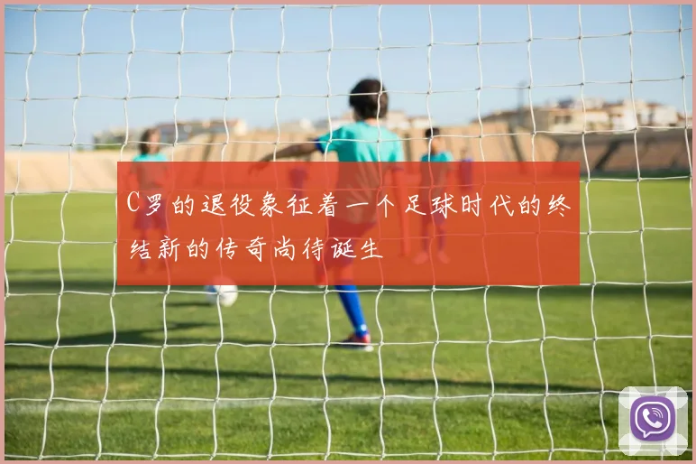 C罗的退役象征着一个足球时代的终结新的传奇尚待诞生
