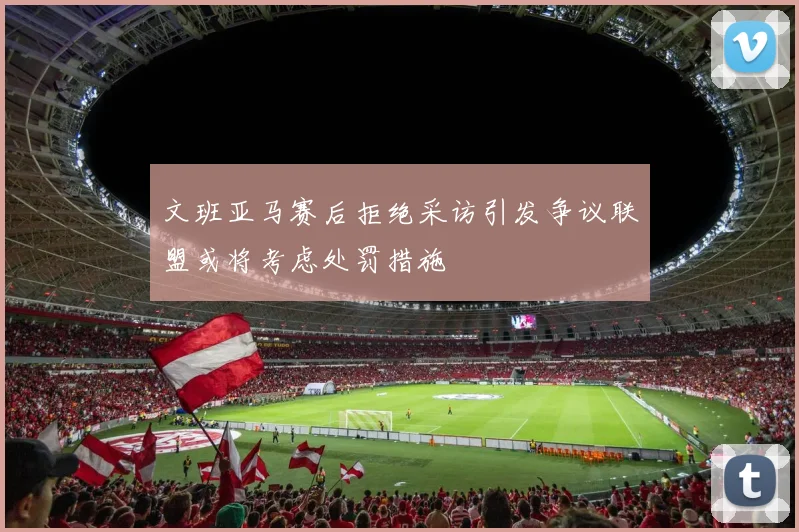 文班亚马赛后拒绝采访引发争议联盟或将考虑处罚措施