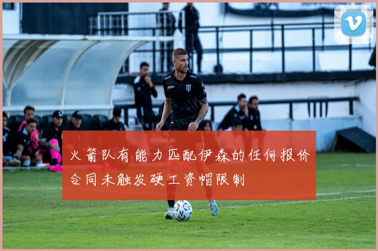 火箭队有能力匹配伊森的任何报价合同未触发硬工资帽限制