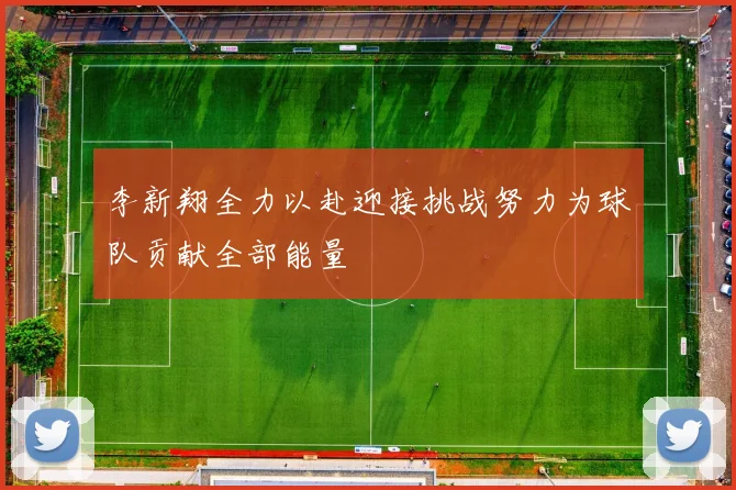 李新翔全力以赴迎接挑战努力为球队贡献全部能量