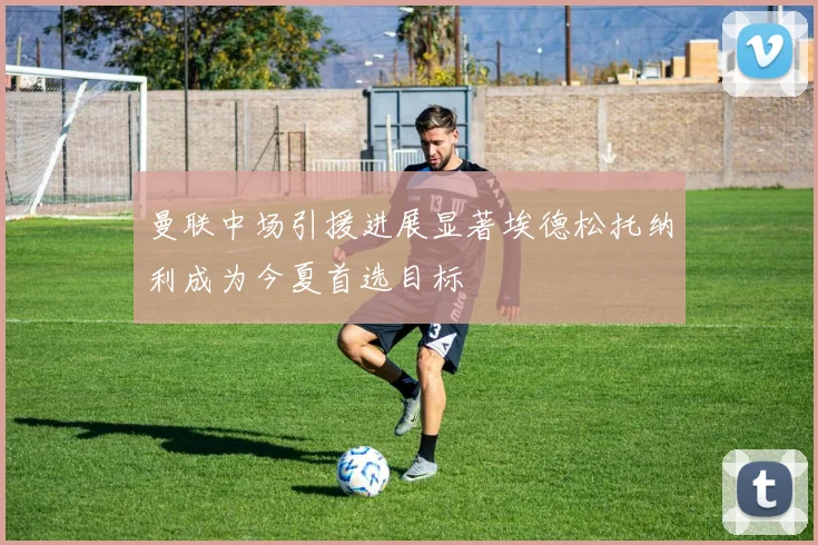 曼联中场引援进展显著埃德松托纳利成为今夏首选目标