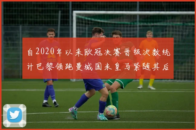 自2020年以来欧冠决赛晋级次数统计巴黎领跑曼城国米皇马紧随其后