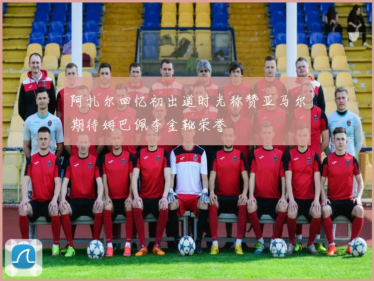阿扎尔回忆初出道时光称赞亚马尔期待姆巴佩夺金靴荣誉