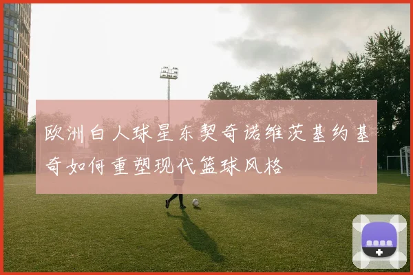 欧洲白人球星东契奇诺维茨基约基奇如何重塑现代篮球风格