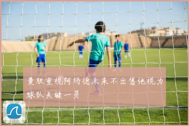 曼联重视阿玛德未来不出售他视为球队关键一员