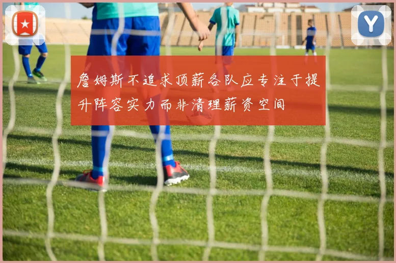 詹姆斯不追求顶薪各队应专注于提升阵容实力而非清理薪资空间