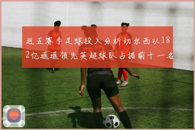 近五赛季足球投入分析切尔西以182亿遥遥领先英超球队占据前十一名